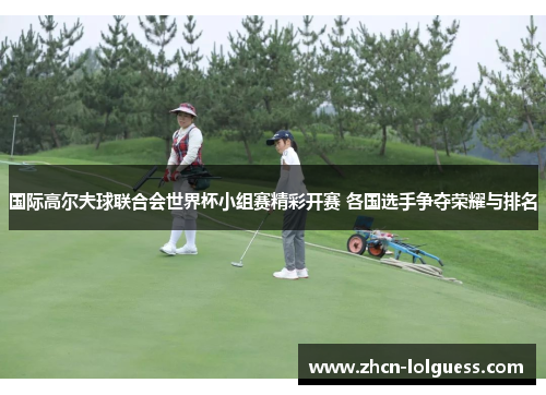国际高尔夫球联合会世界杯小组赛精彩开赛 各国选手争夺荣耀与排名